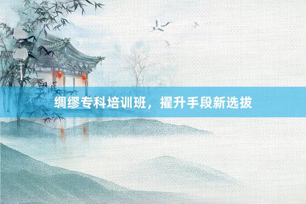 绸缪专科培训班，擢升手段新选拔