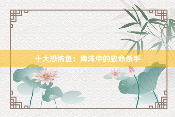 十大恐怖鱼：海洋中的致命杀手