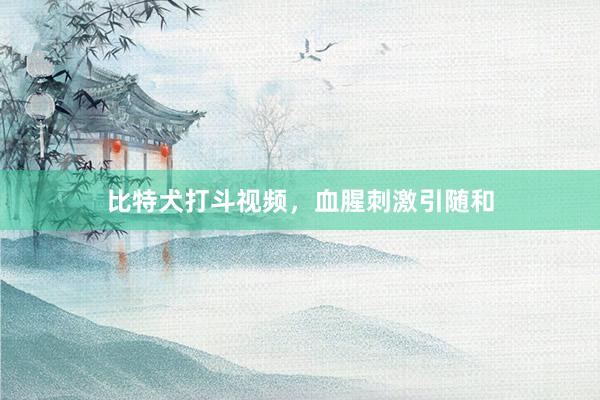 比特犬打斗视频，血腥刺激引随和